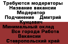 Требуются модераторы › Название вакансии ­ Модератор › Подчинение ­ Дмитрий Кунцевич › Минимальный оклад ­ 1 000 - Все города Работа » Вакансии   . Ставропольский край,Железноводск г.